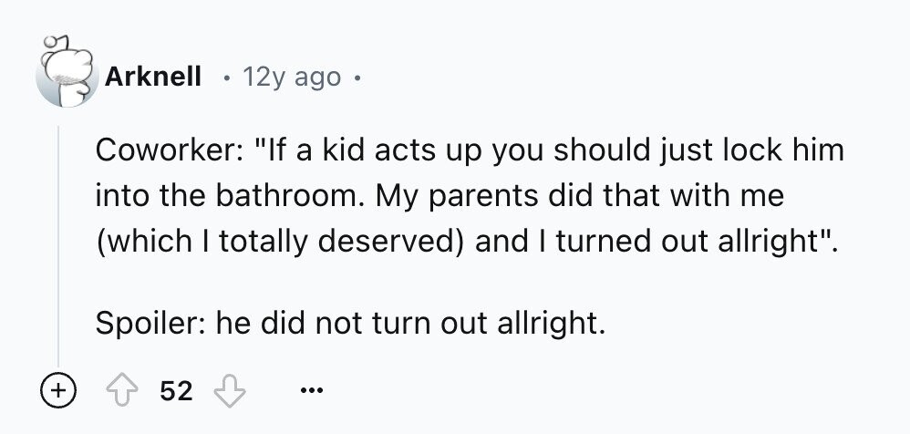 Arknell 12y ago e Coworker: If a kid acts up you should just lock him into the bathroom. My parents did that with me (which I totally deserved) and I turned out allright. Spoiler: he did not turn out allright. + 52 ...
