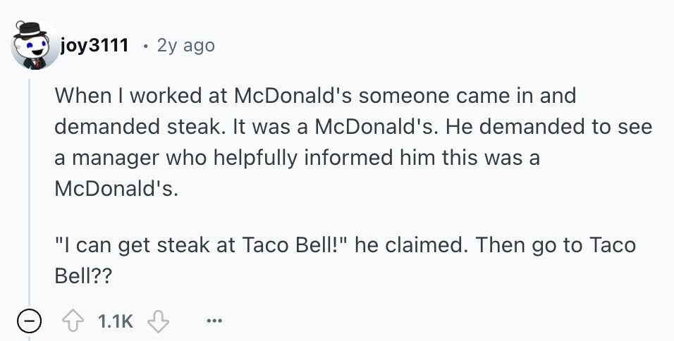 joy3111 . 2y ago When I worked at McDonald's someone came in and demanded steak. It was a McDonald's. Не demanded to see a manager who helpfully informed him this was a McDonald's. I can get steak at Taco Bell! he claimed. Then go to Taco Bell?? 1.1K ... 