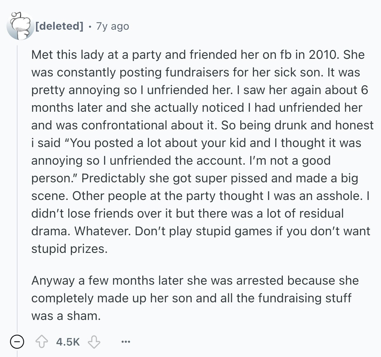  7y ago Met this lady at a party and friended her on fb in 2010. She was constantly posting fundraisers for her sick son. It was pretty annoying so I unfriended her. I saw her again about 6 months later and she actually noticed I had unfriended her and was confrontational about it. So being drunk and honest i said You posted a lot about your kid and I thought it was annoying so I unfriended the account. I'm not a good person. Predictably she got super pissed and made a big scene. Other people at the party thought 