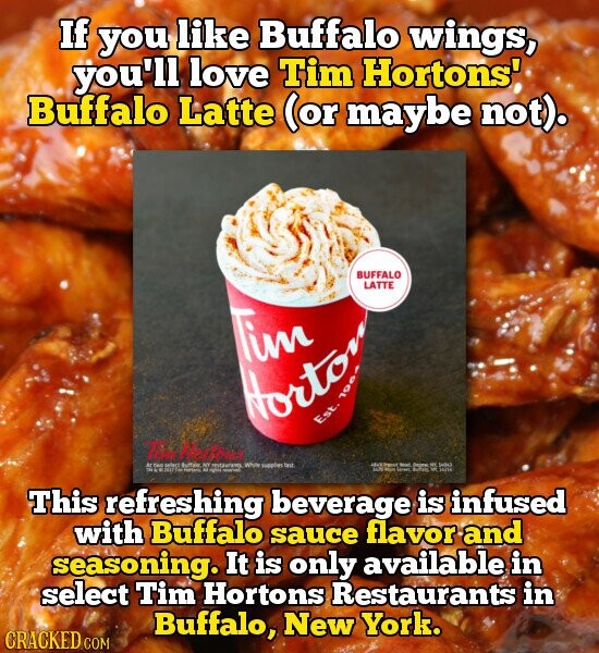 If you like Buffalo wings, you'll love Tim Hortons' Buffalo Latte (or maybe not). BUFFALO LATTE Tim Horto Est. The AL two select Buffale, NY restaurants - Who supples TALE adidas - adidas Cream MAC Degree E INDAZ JAN Main WWC Adidas 200m This refreshing beverage is infused with Buffalo sauce flavor and seasoning. It is only available in select Tim Hortons Restaurants in Buffalo, New York. CRACKED COM