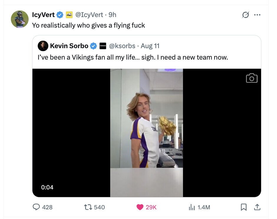 @IcyVert.9h 0 IcyVert ... Yo realistically who gives a flying fuck Kevin Sorbo @ksorbs Aug 11 I've been a Vikings fan all my life... sigh. I need a new team now. 0:04 428 540 29K del 1.4M 