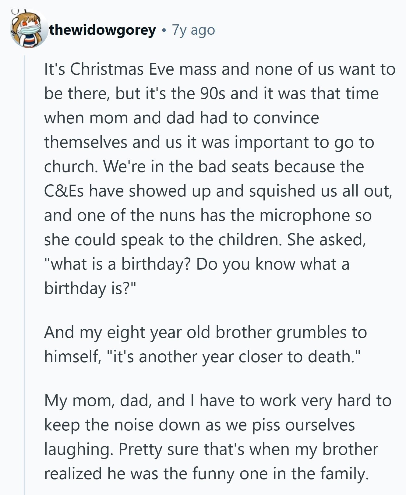thewidowgorey 7y ago It's Christmas Eve mass and none of us want to be there, but it's the 90s and it was that time when mom and dad had to convince themselves and us it was important to go to church. We're in the bad seats because the C&Es have showed up and squished us all out, and one of the nuns has the microphone so she could speak to the children. She asked, what is a birthday? Do you know what a birthday is? And my eight year old brother grumbles to himself, it's another year closer to death. 
