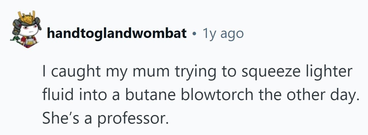 handtoglandwombat . 1y ago I caught my mum trying to squeeze lighter fluid into a butane blowtorch the other day. She's a professor. 