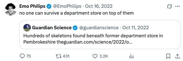 Emo Philips @EmoPhilips Oct 16, 2022 ... no one can survive a department store on top of them Guardian Science @guardianscience - Oct 11, 2022 Hundreds of skeletons found beneath former department store in Pembrokeshire theguardian.com/science/2022/o... 75 431 3.2K 