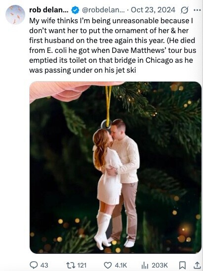 rob delan... @robdelan... Oct 23, 2024 G ... My wife thinks I'm being unreasonable because I don't want her to put the ornament of her & her first husband on the tree again this year. (Не died from E. coli he got when Dave Matthews' tour bus emptied its toilet on that bridge in Chicago as he was passing under on his jet ski 43 121 4.1K 203K 