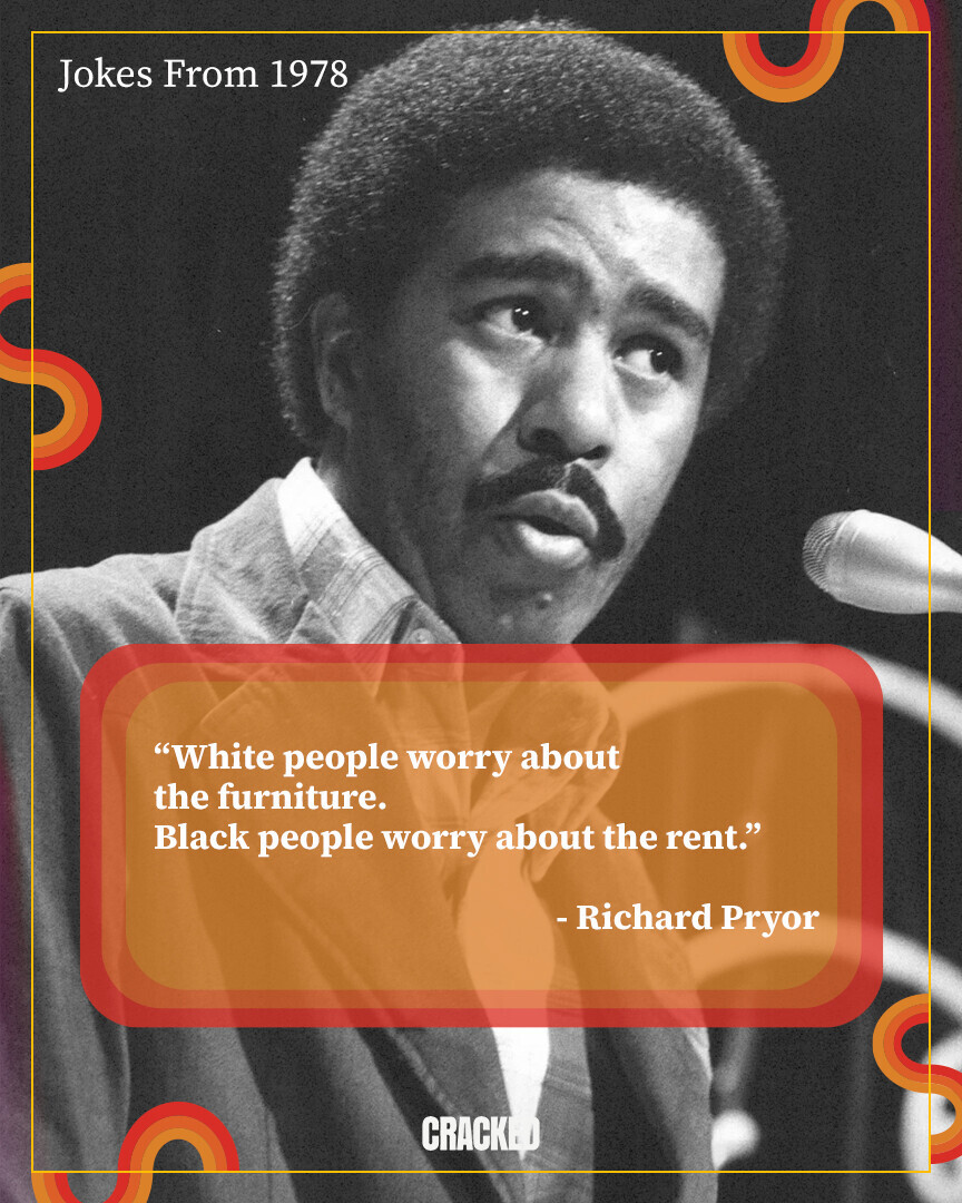 Jokes From 1978 White people worry about the furniture. Black people worry about the rent. -Richard Pryor CRACKED
