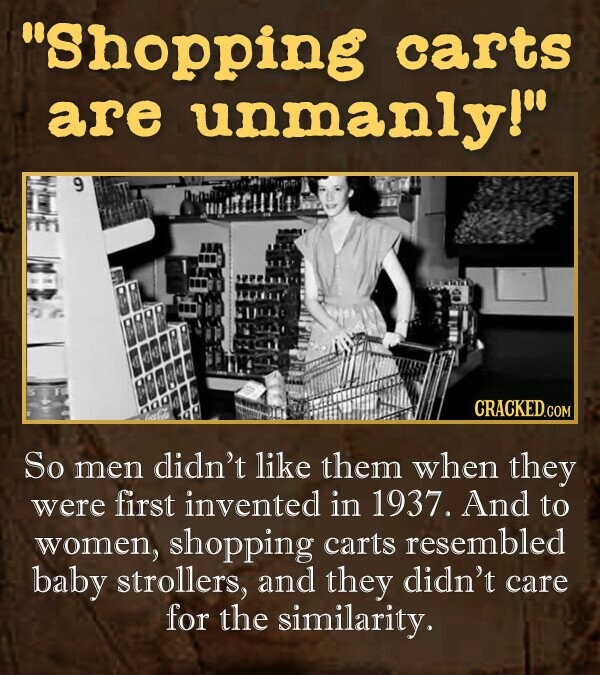 Shopping carts are unmanly! So men didn't like them when they were first invented in 1937. And to women, shopping carts resembled baby strollers, and they didn't care for the similarity.