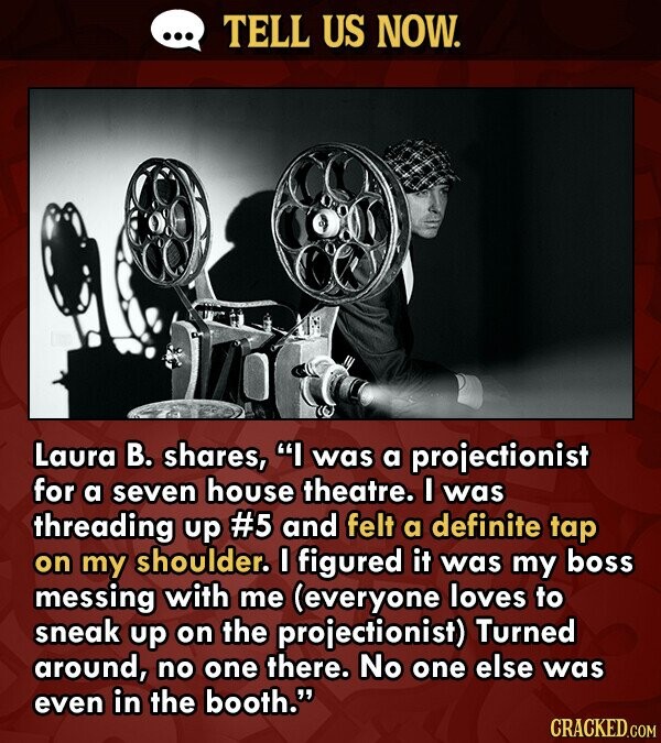 TELL US NOW. Laura B. shares, I was a projectionist for a seven house theatre. I was threading up #5 and felt a definite tap on my shoulder. I figured it was my boss messing with me (everyone loves to sneak up on the projectionist) Turned around, no one there. No one else was even in the booth. CRACKED.COM