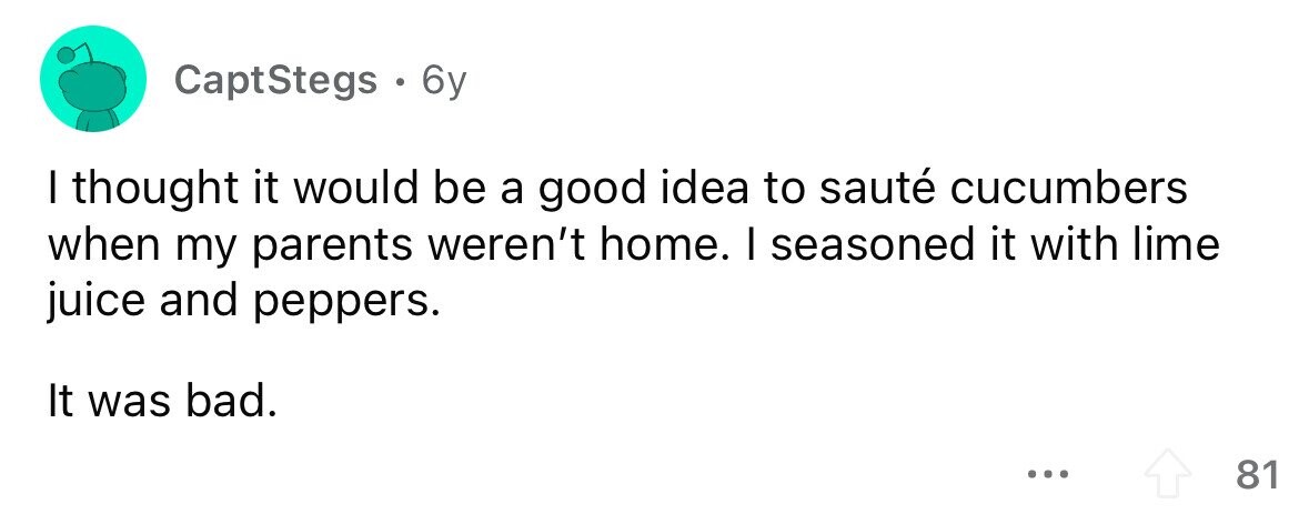CaptStegs . . 6y I thought it would be a good idea to sauté cucumbers when my parents weren't home. I seasoned it with lime juice and peppers. It was bad. ... 81