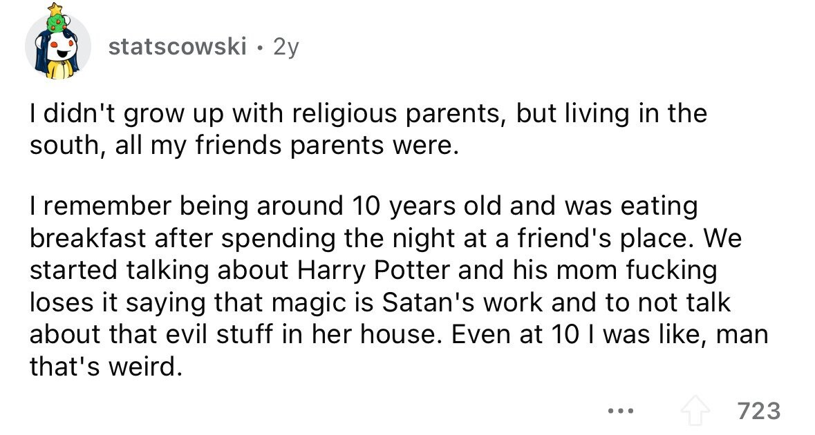 statscowski . 2y I didn't grow up with religious parents, but living in the south, all my friends parents were. I remember being around 10 years old and was eating breakfast after spending the night at a friend's place. We started talking about Harry Potter and his mom fucking loses it saying that magic is Satan's work and to not talk about that evil stuff in her house. Even at 10 I was like, man that's weird. ... 723