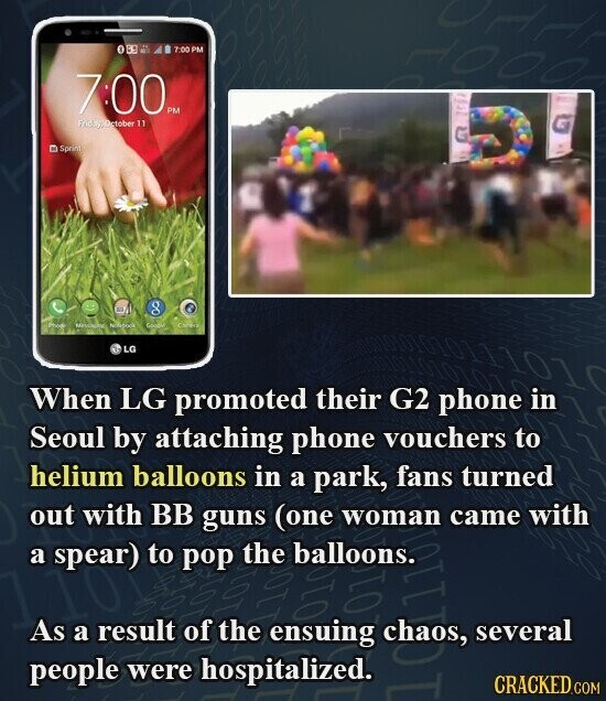 7:00 PM 7:00 PM FridayOrtober 11 Sprin) U g Photo Netebook Goodle Campry LG When LG promoted their G2 phone in Seoul by attaching phone vouchers to helium balloons in a park, fans turned out with BB guns (one woman came with a spear) to pop the balloons. 01 1100 As a result of the ensuing 010 several people were hospitalized. CRACKED.COM