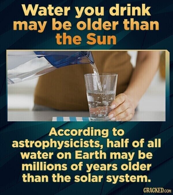 Water you drink may be older than the Sun According to astrophysicists, half of all water on Earth may be millions of years older than the solar system. CRACKED.COM