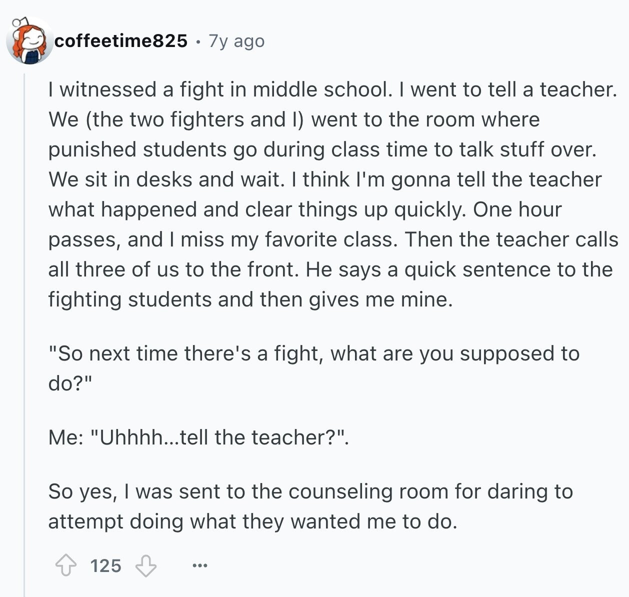 coffeetime825 7y ago I witnessed a fight in middle school. I went to tell a teacher. We (the two fighters and I) went to the room where punished students go during class time to talk stuff over. We sit in desks and wait. I think I'm gonna tell the teacher what happened and clear things up quickly. One hour passes, and I miss my favorite class. Then the teacher calls all three of us to the front. Не says a quick sentence to the fighting students and then gives me mine. So next time there's a fight, what are you 