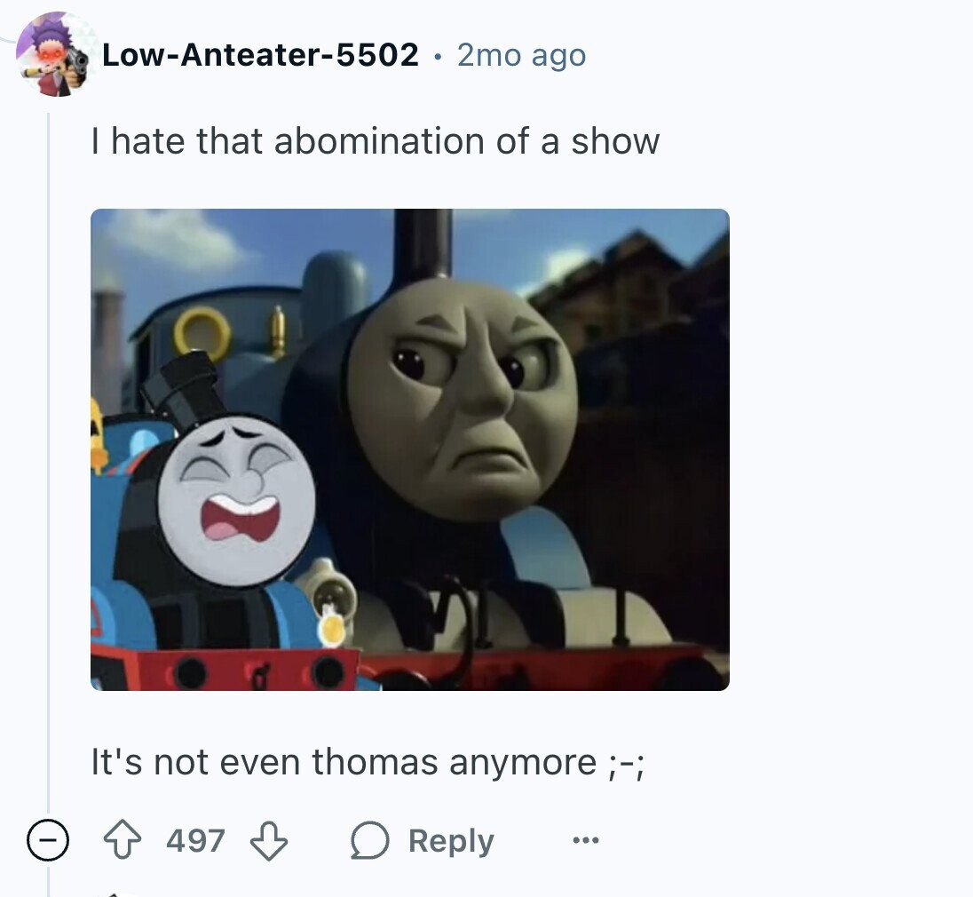 Low-Anteater-5502 2mo ago I hate that abomination of a show It's not even thomas anymore ;-; 497 Reply ...