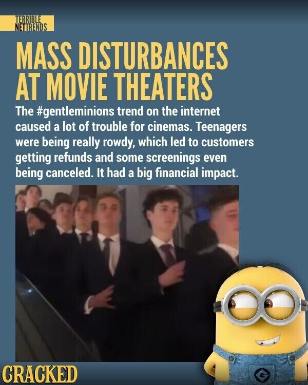 TERRIBLE NETTRENDS MASS DISTURBANCES AT MOVIE THEATERS The #gentleminions trend on the internet caused a lot of trouble for cinemas. Teenagers were being really rowdy, which led to customers getting refunds and some screenings even being canceled. It had a big financial impact. CRACKED