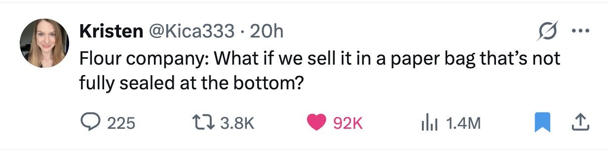 Kristen @Kica333 20h ... Flour company: What if we sell it in a paper bag that's not fully sealed at the bottom? 225 3.8K 92K 1.4M