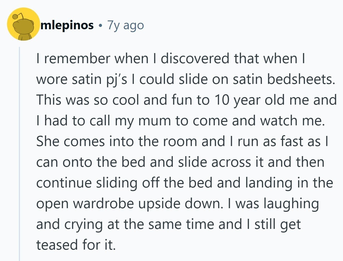 mlepinos 7y ago I remember when I discovered that when I wore satin pj's I could slide on satin bedsheets. This was so cool and fun to 10 year old me and I had to call my mum to come and watch me. She comes into the room and I run as fast as I can onto the bed and slide across it and then continue sliding off the bed and landing in the open wardrobe upside down. I was laughing and crying at the same time and I still get teased for it. 