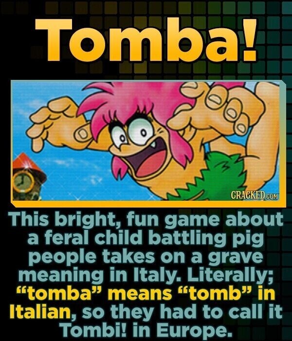 Tomba! CRACKED COM This bright, fun game about a feral child battling pig people takes on a grave meaning in Italy. Literally; tomba means tomb in Italian, SO they had to call it Tombi! in Europe.