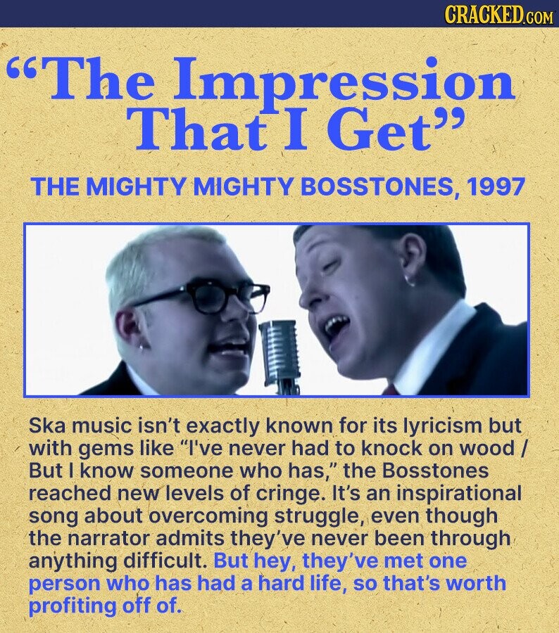 CRACKED.COM The Impression That I Get THE MIGHTY MIGHTY BOSSTONES, 1997 Ska music isn't exactly known for its lyricism but with gems like I've never had to knock on wood / But I know someone who has, the Bosstones reached new levels of cringe. It's an inspirational song about overcoming struggle, even though the narrator admits they've never been through anything difficult. But hey, they've met one person who has had a hard life, so that's worth profiting off of.