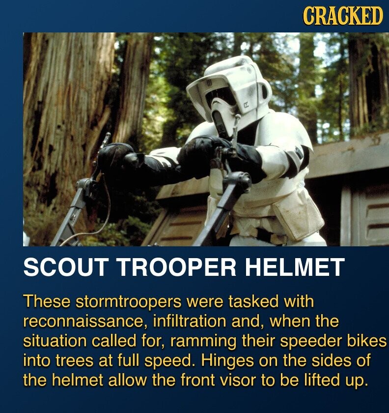 CRACKED LA SCOUT TROOPER HELMET These stormtroopers were tasked with reconnaissance, infiltration and, when the situation called for, ramming their speeder bikes into trees at full speed. Hinges on the sides of the helmet allow the front visor to be lifted up.