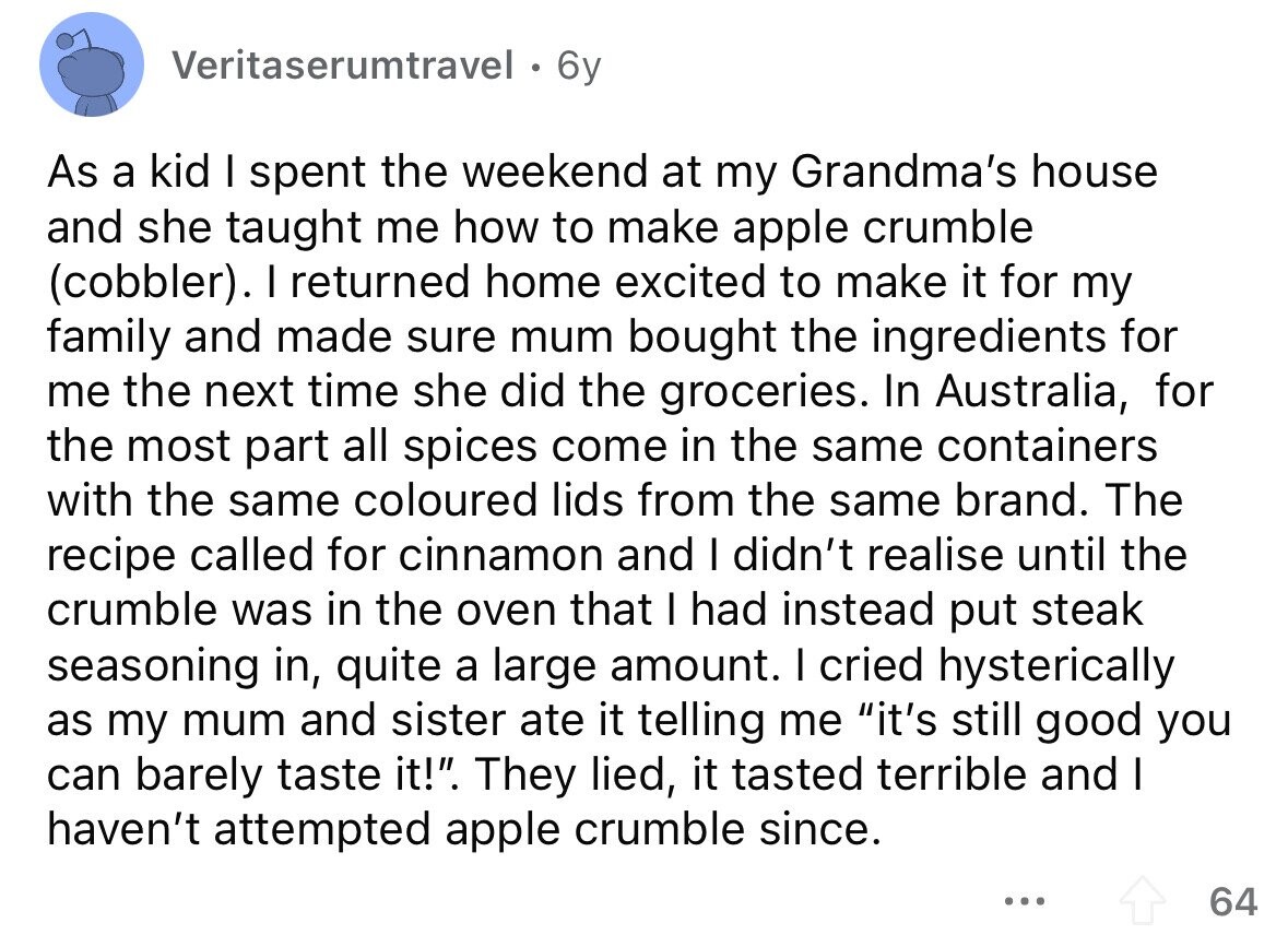 Veritaserumtravel . 6y As a kid I spent the weekend at my Grandma's house and she taught me how to make apple crumble (cobbler). I returned home excited to make it for my family and made sure mum bought the ingredients for me the next time she did the groceries. In Australia, for the most part all spices come in the same containers with the same coloured lids from the same brand. The recipe called for cinnamon and I didn't realise until the crumble was in the oven that I had instead put steak seasoning in, quite a large amount.