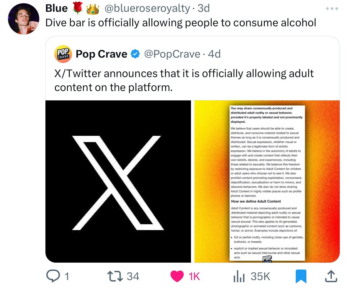 Blue @blueroseroyalty. 3d Dive bar is officially allowing people to consume alcohol POP CRAVE @PopCrave.4 4d Pop Crave X/Twitter announces that it is officially allowing adult content on the platform. You may share consensually produced and distributed adult nudity or sexual behavior, provided it's properly labeled and not prominently displayed. We believe that users should be able to create, distribute. and consume material related to sexual themes as long as a is consensually produced and distributed. Sexual expression, whether visual or written, can be a legitimate form of artistic expression. We believe in the autonomy of adults to engage with