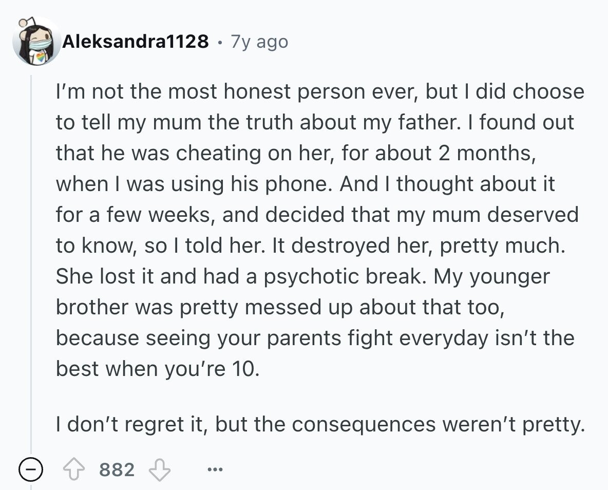 Aleksandra1128 7y ago I'm not the most honest person ever, but I did choose to tell my mum the truth about my father. I found out that he was cheating on her, for about 2 months, when I was using his phone. And I thought about it for a few weeks, and decided that my mum deserved to know, so I told her. It destroyed her, pretty much. She lost it and had a psychotic break. My younger brother was pretty messed up about that too, because seeing your parents fight everyday isn't the best when you're 10. I don't 