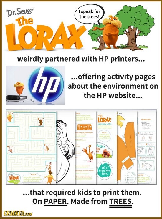 Dr. Seuss' I speak for the trees! The LORAX weirdly partnered with HP printers... hp ...offering activity pages about the environment on the HP website... Hair DeSon - the - - - - - I LORAX INSTRUCTIONS - BATHROOM NOTES - - , - i - - - this - - - - TIP - - the - de the - - - - method - ministry - for Forget hile ith a - - - - - - It's a brand new dawn. 100 TIP ero TIP LORAX - import . Tube - | BY worg comp - when -