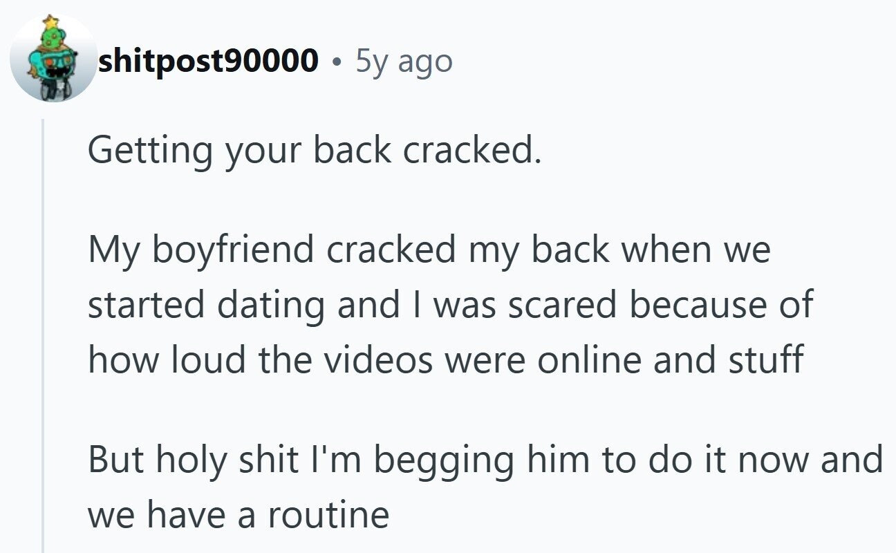 shitpost90000 . 5y ago Getting your back cracked. My boyfriend cracked my back when we started dating and I was scared because of how loud the videos were online and stuff But holy shit I'm begging him to do it now and we have a routine
