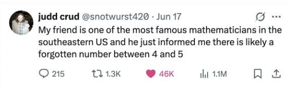 judd crud @snotwurst420 . Jun 17 ... My friend is one of the most famous mathematicians in the southeastern US and he just informed me there is likely a forgotten number between 4 and 5 215 1.3K 46K del 1.1M
