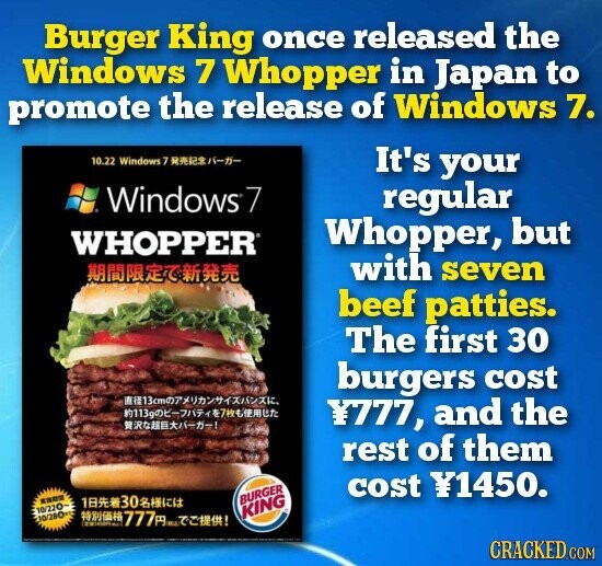 Burger King once released the Windows 7 Whopper in Japan to promote the release of Windows 7. 10.22 Windows 7 -- It's your Windows7 regular Whopper, but WHOPPER with seven beef patties. The first 30 burgers cost -- Y777, and the rest of them cost Y1450. **** 130 BURGER 10/220~ 10/280 777 ! KING CRACKED COM