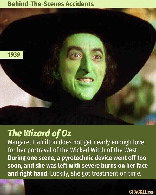Behind-The-Scenes Accidents 1939 The Wizard of Oz Margaret Hamilton does not get nearly enough love for her portrayal of the Wicked Witch of the West. During one scene, a pyrotechnic device went off too soon, and she was left with severe burns on her face and right hand. Luckily, she got treatment on time. CRACKED.COM