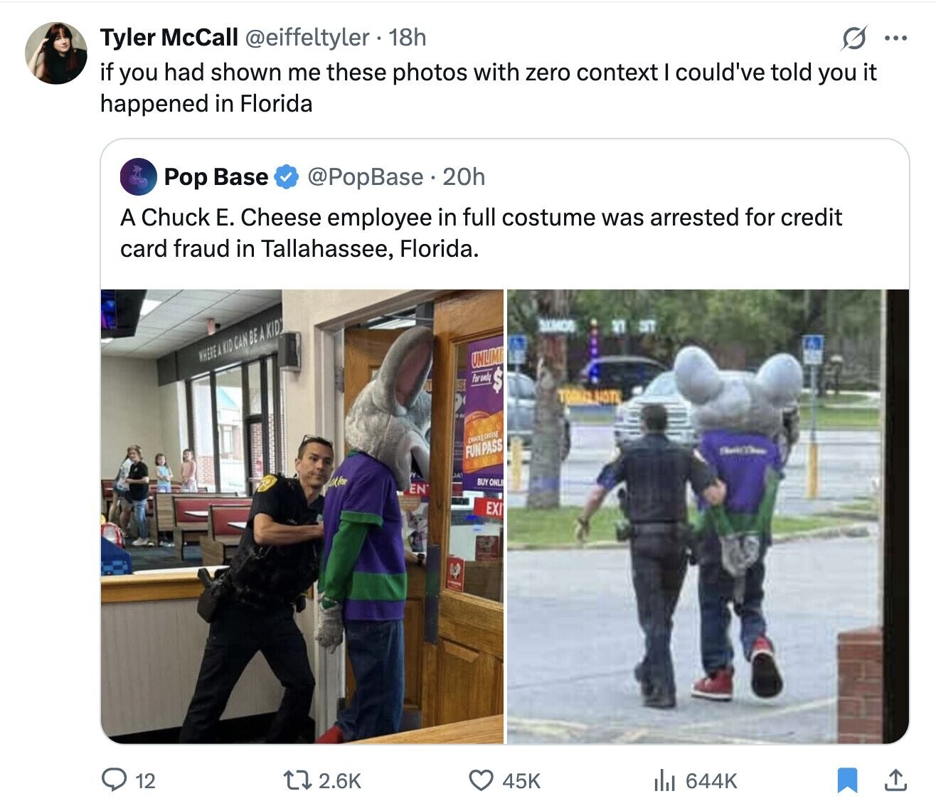 Tyler McCall @eiffeltyler . 18h G ... if you had shown me these photos with zero context I could've told you it happened in Florida @PopBase 20h Pop Base A Chuck Е. Cheese employee in full costume was arrested for credit card fraud in Tallahassee, Florida. SAMOS الا ST WHERE A A KID CAN BE A KID UNLIMI Forondy $ FUN PASS JA BUY ONLI EN EXI 2.6K 12 45K 644K