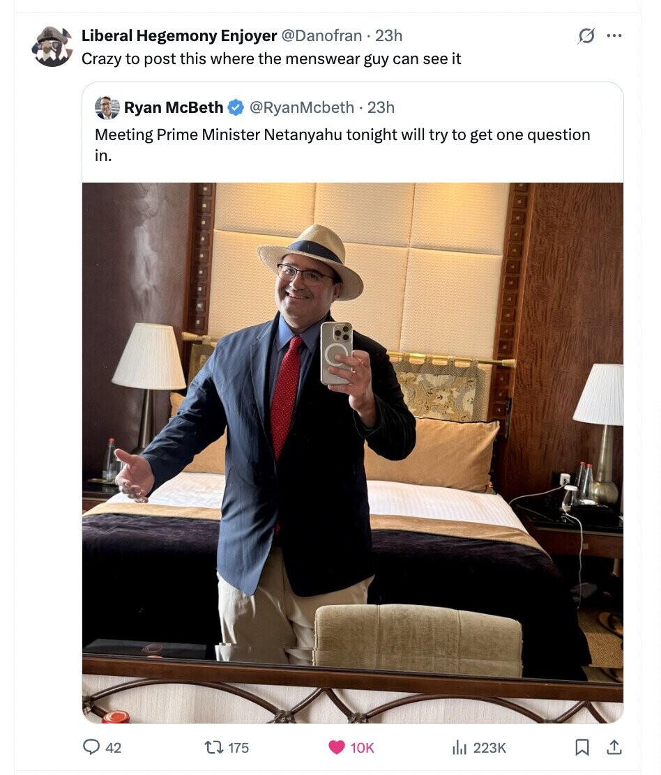 Liberal Hegemony Enjoyer @Danofran 2 2hh G ... Crazy to post this where the menswear guy can see it Ryan McBeth @RyanMcbeth 22h Meeting Prime Minister Netanyahu tonight will try to get one question in. 42 175 10K del 223K 
