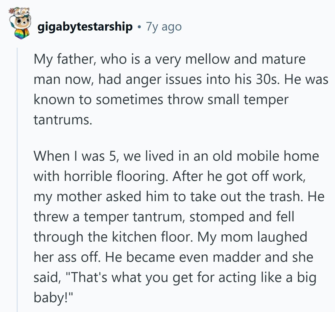 gigabytestarship 7y ago My father, who is a very mellow and mature man now, had anger issues into his 30s. Не was known to sometimes throw small temper tantrums. When I was 5, we lived in an old mobile home with horrible flooring. After he got off work, my mother asked him to take out the trash. Не threw a temper tantrum, stomped and fell through the kitchen floor. My mom laughed her ass off. Не became even madder and she said, That's what you get for acting like a big baby! 