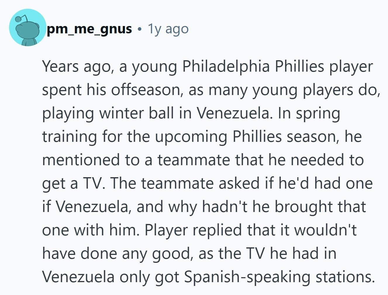 pm_me_gnus 1y ago Years ago, a young Philadelphia Phillies player spent his offseason, as many young players do, playing winter ball in Venezuela. In spring training for the upcoming Phillies season, he mentioned to a teammate that he needed to get a TV. The teammate asked if he'd had one if Venezuela, and why hadn't he brought that one with him. Player replied that it wouldn't have done any good, as the TV he had in Venezuela only got Spanish-speaking stations. 