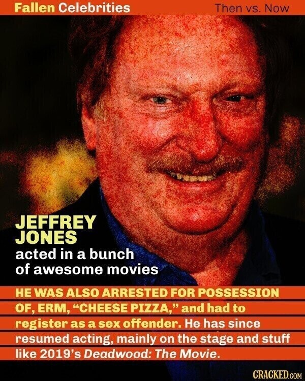 Fallen Celebrities Then vs. Now JEFFREY JONES acted in a bunch of awesome movies НЕ WAS ALSO ARRESTED FOR POSSESSION OF, ERM, CHEESE PIZZA, and had to register as a sex offender. Не has since resumed acting, mainly on the stage and stuff like 2019's Deadwood: The Movie. CRACKED.COM