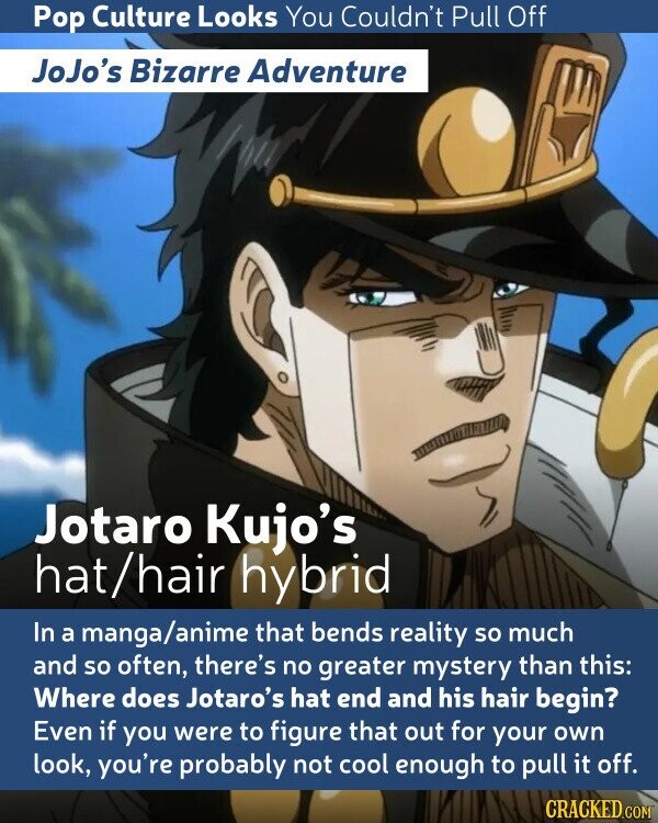 Pop Culture Looks You Couldn't Pull Off JoJo's Bizarre Adventure Jotaro Kujo's hat/hair hybrid In a manga/anime that bends reality so much and so often, there's no greater mystery than this: Where does Jotaro's hat end and his hair begin? Even if you were to figure that out for your own look, you're probably not cool enough to pull it off. CRACKED.COM