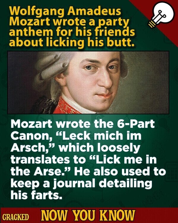 Wolfgang Amadeus Mozart wrote a party anthem for his friends about licking his butt. Mozart wrote the 6-Part Canon, Leck mich im Arsch, which loosely translates to Lick me in the Arse. Не also used to keep a journal detailing his farts. CRACKED NOW YOU KNOW