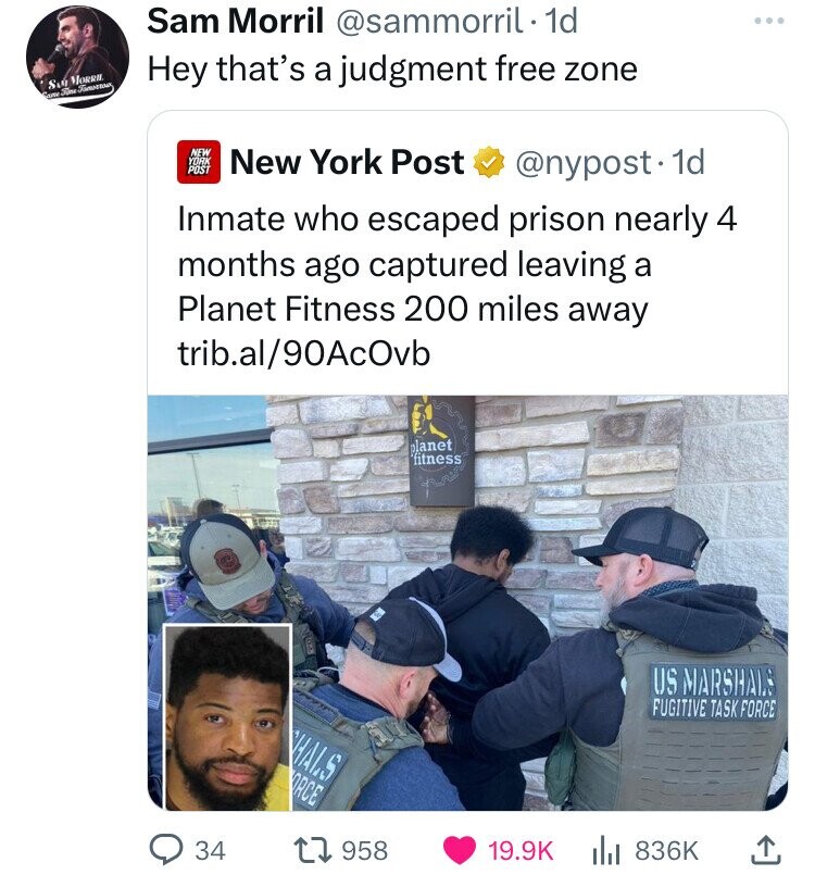 Sam Morril @sammorril. 1d Hey that's a judgment free zone Sob MORRH. Came Ford Famoun NEW YORK POST New York Post @nypost. 1d Inmate who escaped prison nearly 4 months ago captured leaving a Planet Fitness 200 miles away trib.al/90AcOvb planet fitness US MARSHALS FUGITIVE TASK FORCE HALS ORCE 34 958 19.9K 836K 