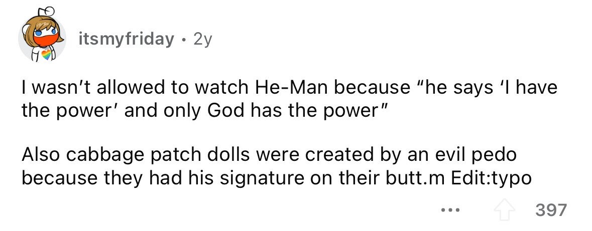 itsmyfriday. 2y I wasn't allowed to watch He-Man because he says 'I have the power' and only God has the power Also cabbage patch dolls were created by an evil pedo because they had his signature on their butt.m Edit:typo ... 397
