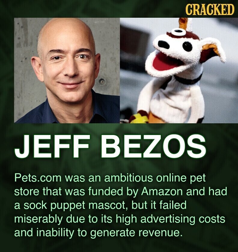 CRACKED JEFF BEZOS Pets.com was an ambitious online pet store that was funded by Amazon and had a sock puppet mascot, but it failed miserably due to its high advertising costs and inability to generate revenue.