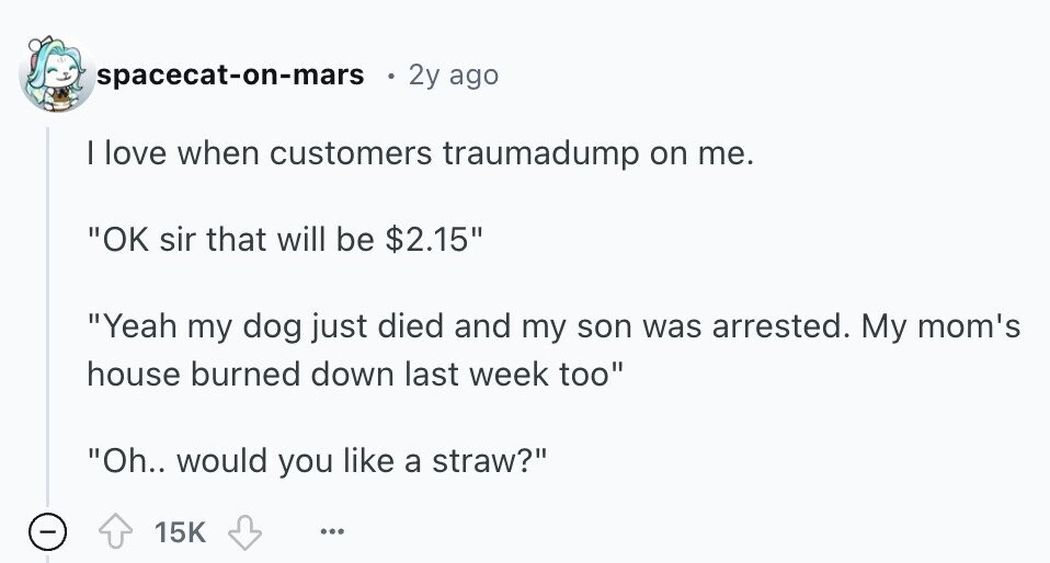 spacecat-on-mars 2y ago | love when customers traumadump on me. OK sir that will be $2.15 Yeah my dog just died and my son was arrested. My mom's house burned down last week too Oh.. would you like a straw? - 15K ... 