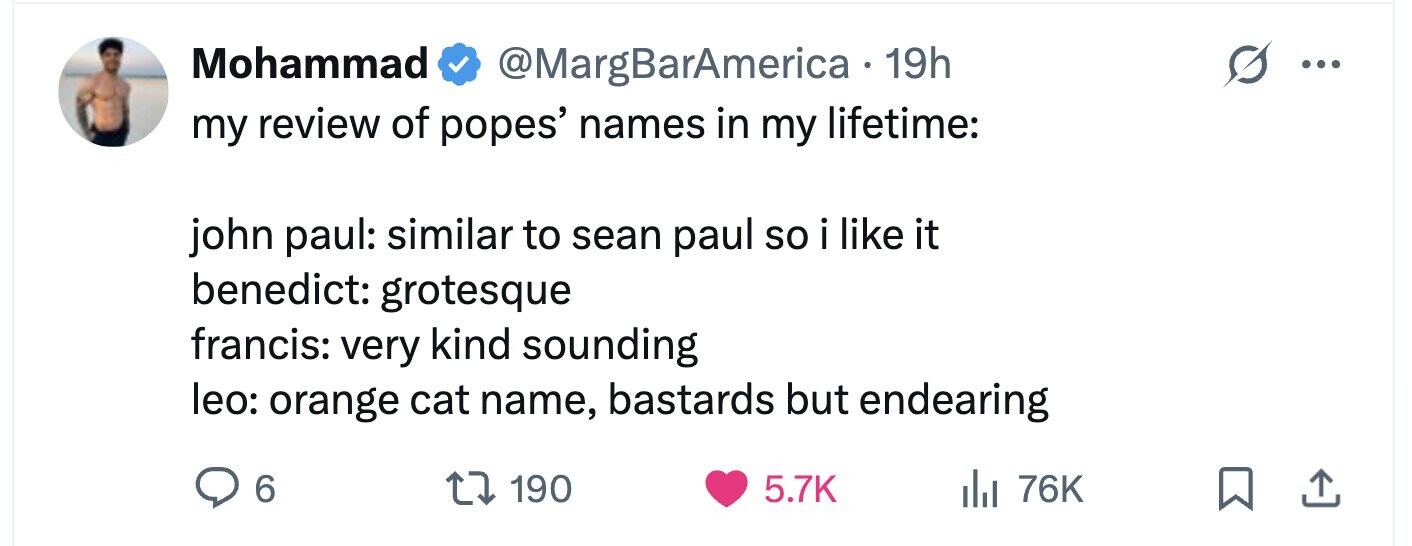 Mohammad @MargBarAmerica 19h ... my review of popes' names in my lifetime: john paul: similar to sean paul so i i like it benedict: grotesque francis: very kind sounding leo: orange cat name, bastards but endearing 6 190 5.7K 76K 