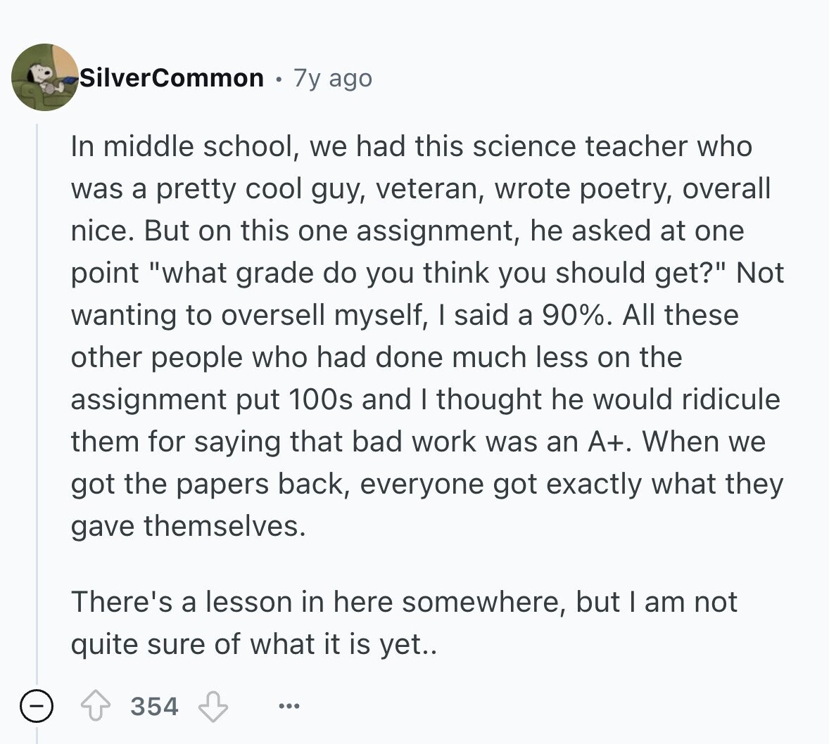 SilverCommon 7y ago In middle school, we had this science teacher who was a pretty cool guy, veteran, wrote poetry, overall nice. But on this one assignment, he asked at one point what grade do you think you should get? Not wanting to oversell myself, I said a 90%. All these other people who had done much less on the assignment put 100s and I thought he would ridicule them for saying that bad work was an A+. When we got the papers back, everyone got exactly what they gave themselves. There's a lesson in here somewhere, but I am 
