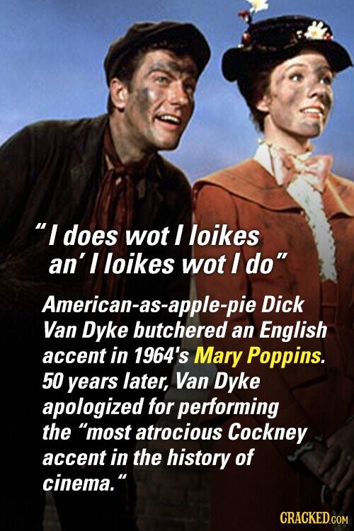 I does wot I loikes an' I loikes wot I do American-as-apple-pie Dick Van Dyke butchered an English accent in 1964's Mary Poppins. 50 years later, Van Dyke apologized for performing the most atrocious Cockney accent in the history of cinema. CRACKED.COM
