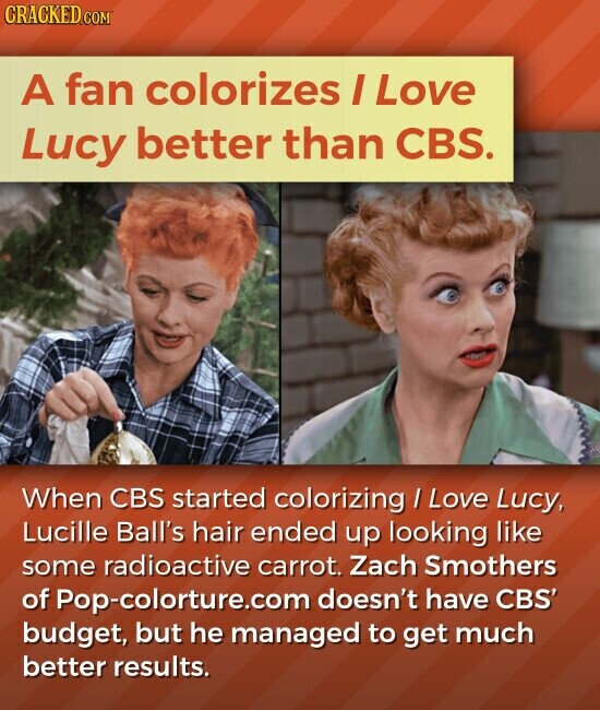 CRACKED.COM A fan colorizes I Love Lucy better than CBS. When CBS started colorizing / Love Lucy, Lucille Ball's hair ended up looking like some radioactive carrot. Zach Smothers of Pop-colorture.com doesn't have CBS' budget, but he managed to get much better results.