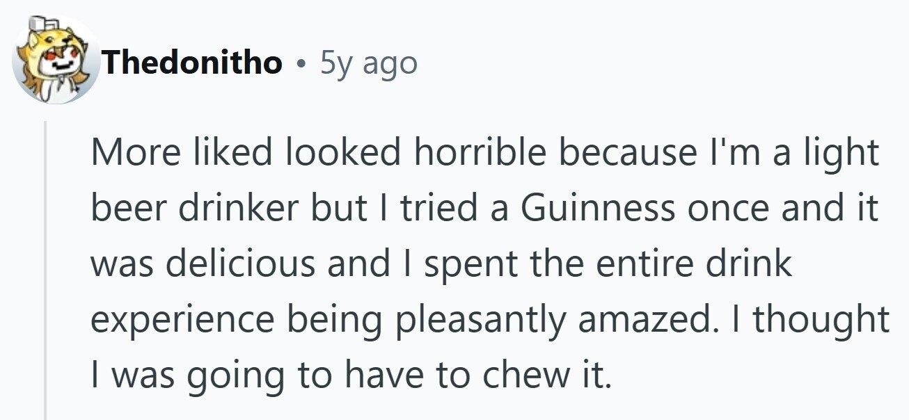 Thedonitho . 5y ago More liked looked horrible because I'm a light beer drinker but I tried a Guinness once and it was delicious and I spent the entire drink experience being pleasantly amazed. I thought | was going to have to chew it.