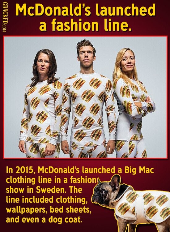 CRACKED.COM McDonald's launched a fashion line. In 2015, McDonald's launched a Big Mac clothing line in a fashion show in Sweden. The line included clothing, wallpapers, bed sheets, and even a dog coat.