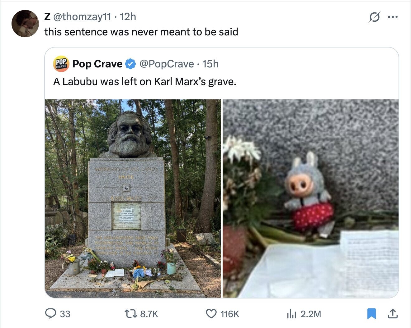 O Z @thomzay11 12h ... this sentence was never meant to be said POP CRAVE Pop Crave @PopCrave 15h A Labubu was left on Karl Marx's grave. WORKERS one ND! 33 8.7K 116K del 2.2M